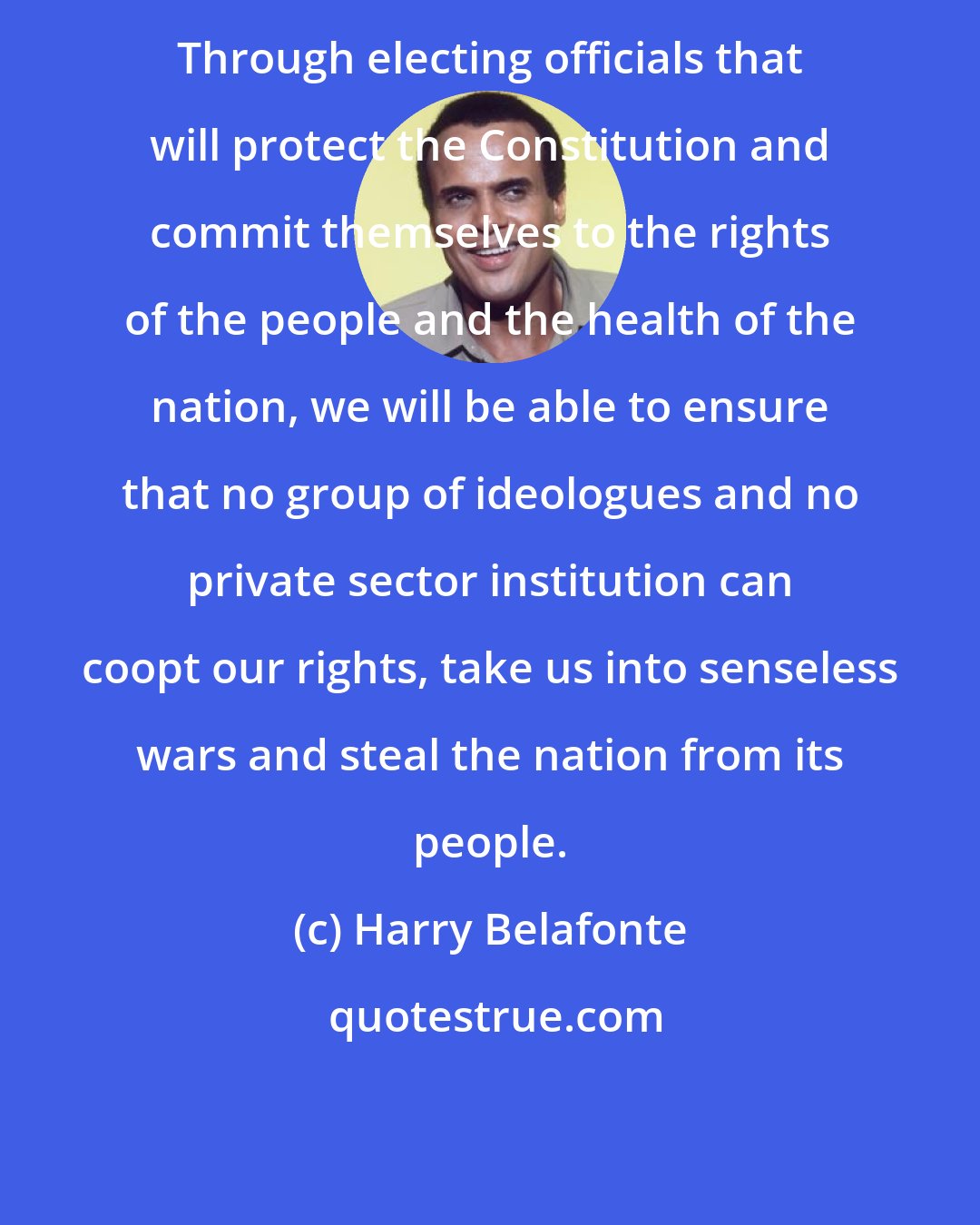 Harry Belafonte: Through electing officials that will protect the Constitution and commit themselves to the rights of the people and the health of the nation, we will be able to ensure that no group of ideologues and no private sector institution can coopt our rights, take us into senseless wars and steal the nation from its people.