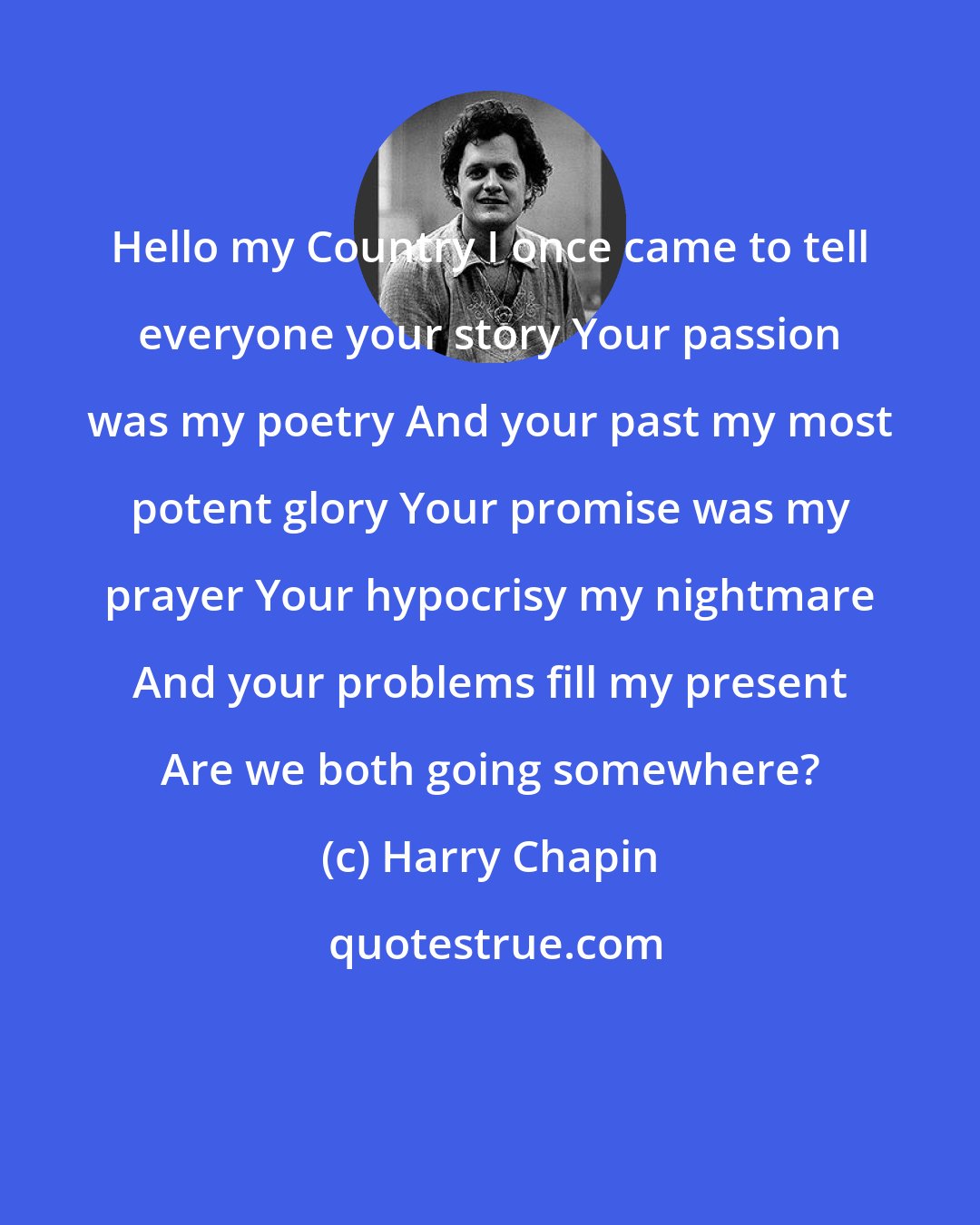 Harry Chapin: Hello my Country I once came to tell everyone your story Your passion was my poetry And your past my most potent glory Your promise was my prayer Your hypocrisy my nightmare And your problems fill my present Are we both going somewhere?