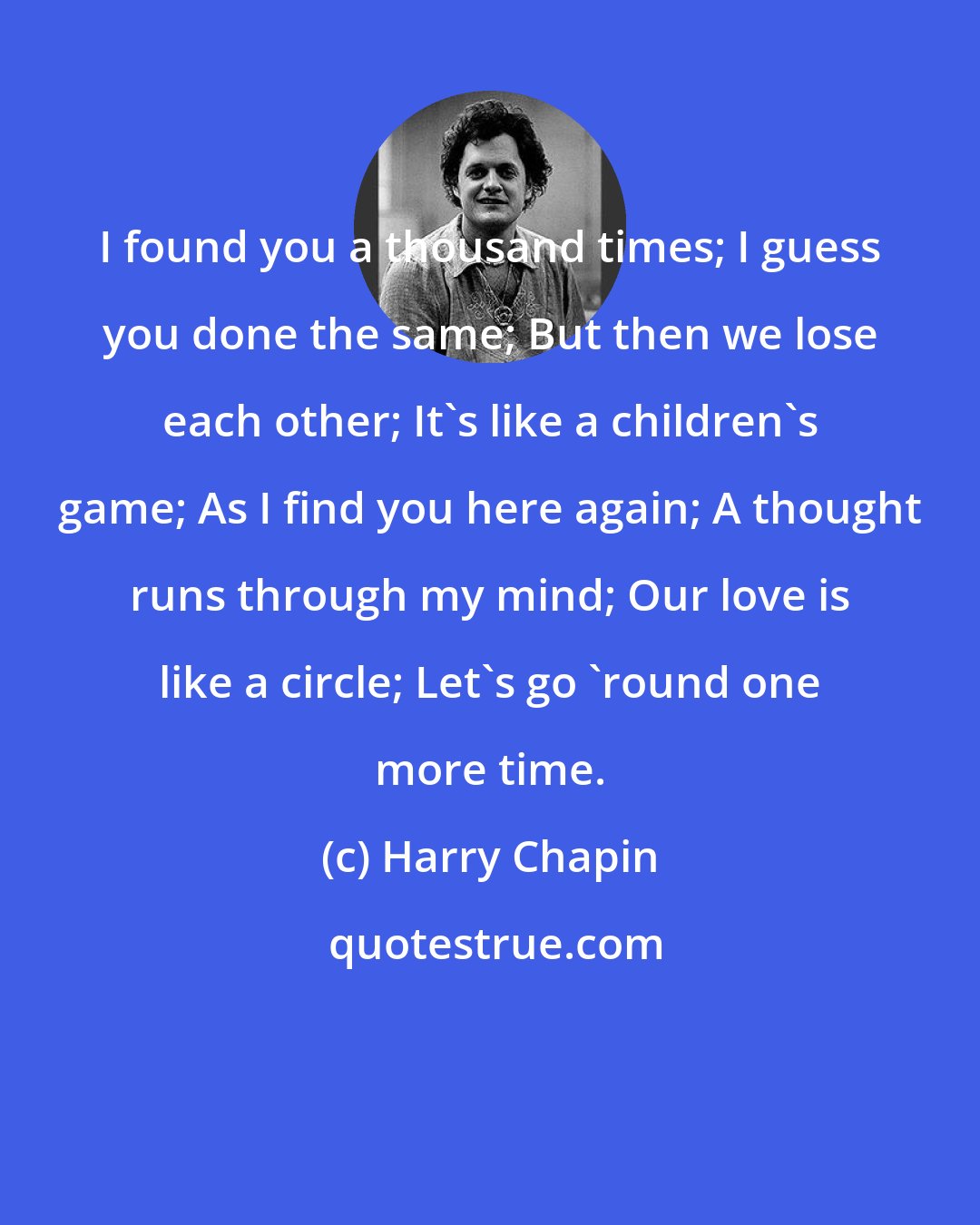 Harry Chapin: I found you a thousand times; I guess you done the same; But then we lose each other; It's like a children's game; As I find you here again; A thought runs through my mind; Our love is like a circle; Let's go 'round one more time.
