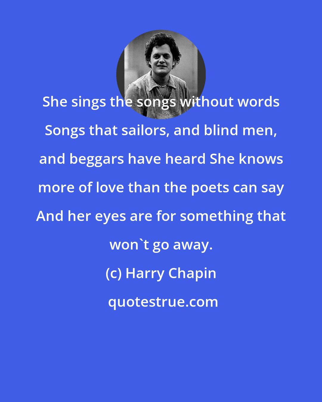 Harry Chapin: She sings the songs without words Songs that sailors, and blind men, and beggars have heard She knows more of love than the poets can say And her eyes are for something that won't go away.