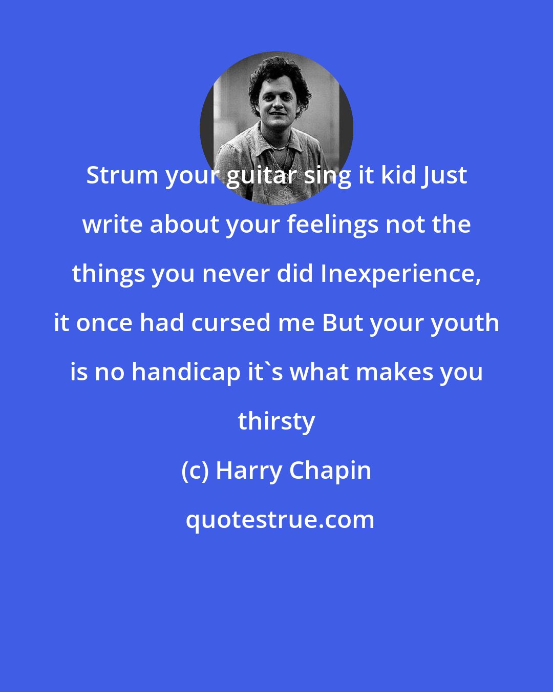 Harry Chapin: Strum your guitar sing it kid Just write about your feelings not the things you never did Inexperience, it once had cursed me But your youth is no handicap it's what makes you thirsty