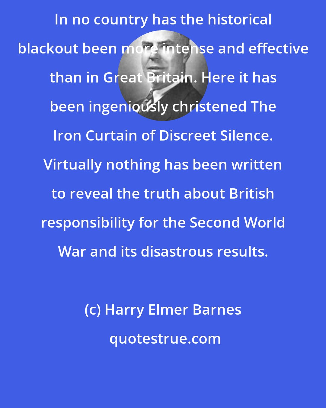 Harry Elmer Barnes: In no country has the historical blackout been more intense and effective than in Great Britain. Here it has been ingeniously christened The Iron Curtain of Discreet Silence. Virtually nothing has been written to reveal the truth about British responsibility for the Second World War and its disastrous results.