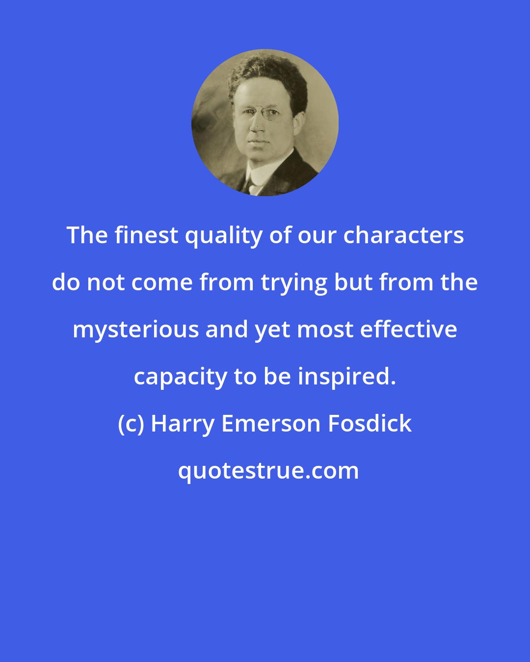 Harry Emerson Fosdick: The finest quality of our characters do not come from trying but from the mysterious and yet most effective capacity to be inspired.