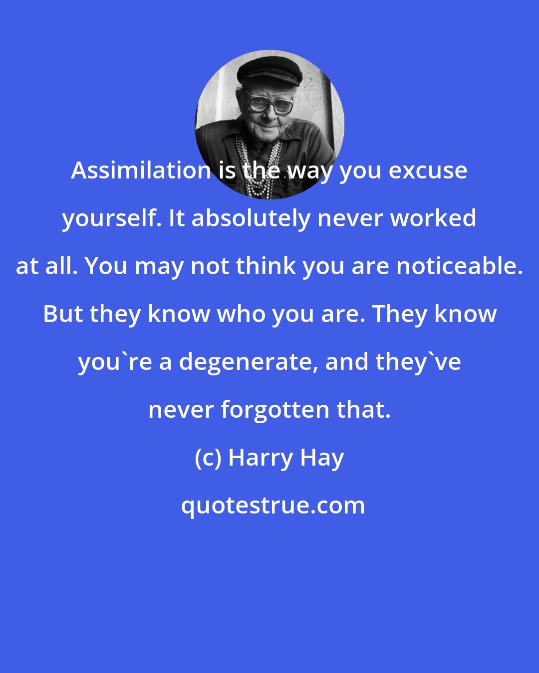 Harry Hay: Assimilation is the way you excuse yourself. It absolutely never worked at all. You may not think you are noticeable. But they know who you are. They know you're a degenerate, and they've never forgotten that.