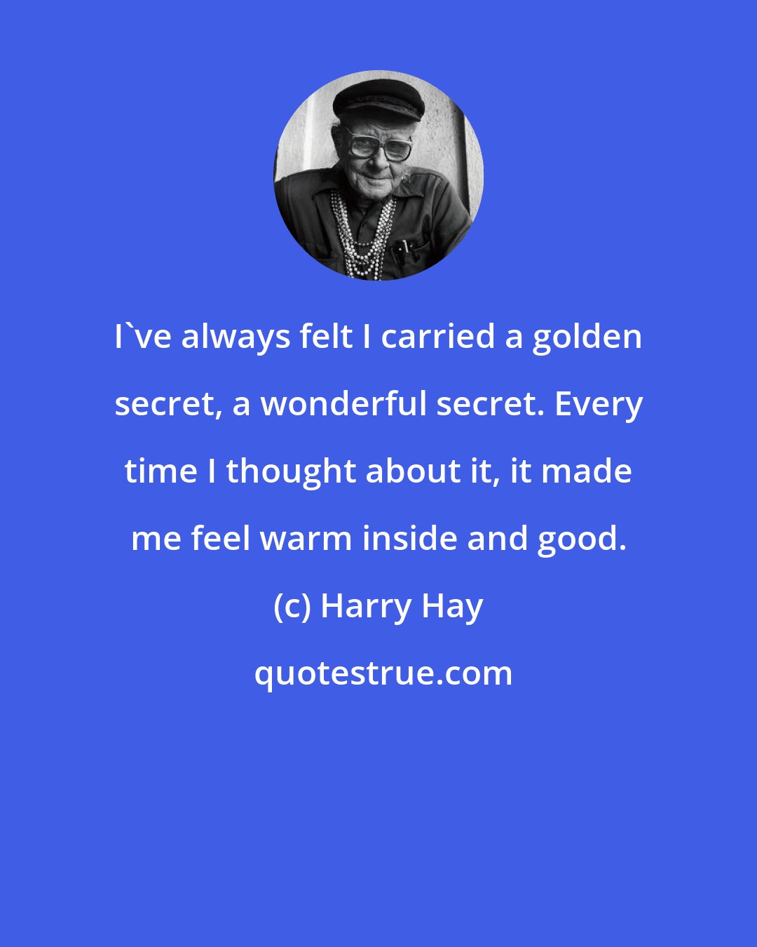 Harry Hay: I've always felt I carried a golden secret, a wonderful secret. Every time I thought about it, it made me feel warm inside and good.