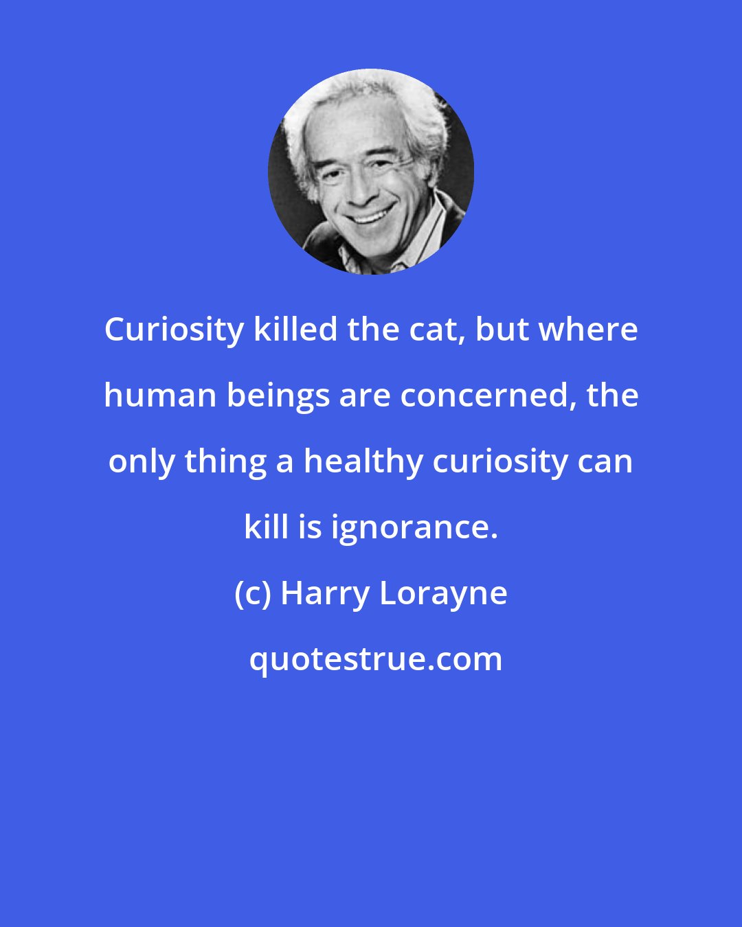 Harry Lorayne: Curiosity killed the cat, but where human beings are concerned, the only thing a healthy curiosity can kill is ignorance.