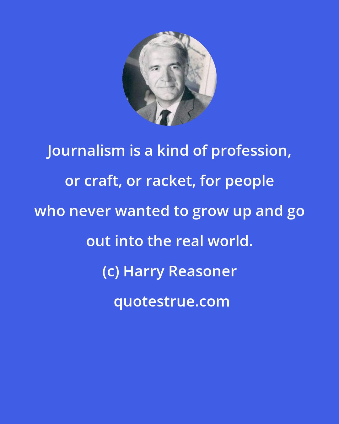 Harry Reasoner: Journalism is a kind of profession, or craft, or racket, for people who never wanted to grow up and go out into the real world.