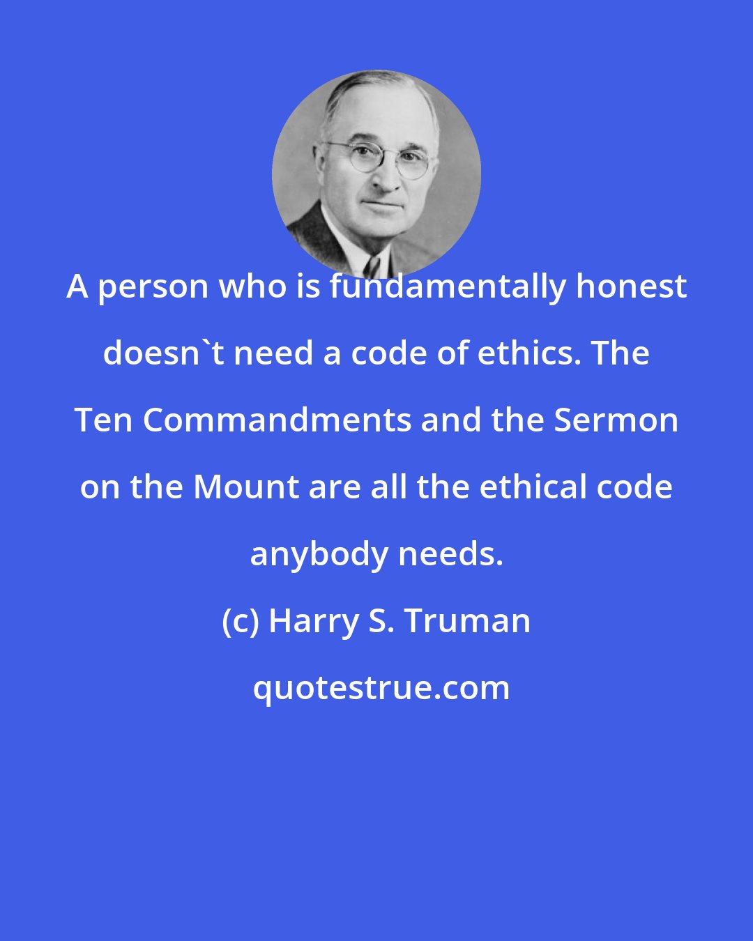 Harry S. Truman: A person who is fundamentally honest doesn't need a code of ethics. The Ten Commandments and the Sermon on the Mount are all the ethical code anybody needs.
