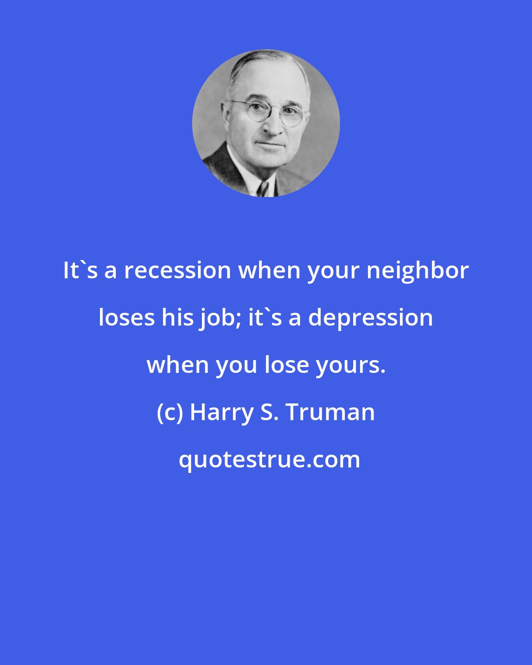 Harry S. Truman: It's a recession when your neighbor loses his job; it's a depression when you lose yours.