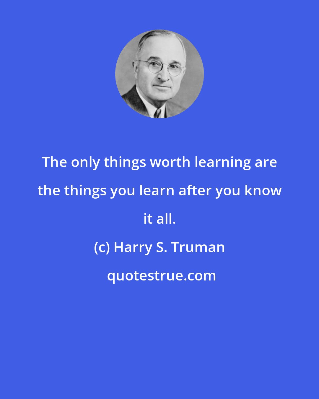 Harry S. Truman: The only things worth learning are the things you learn after you know it all.