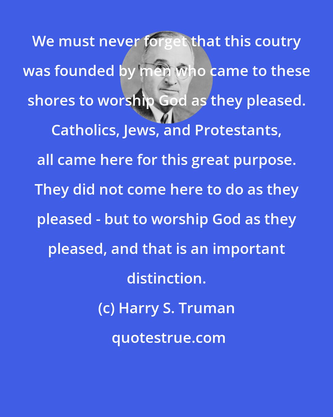 Harry S. Truman: We must never forget that this coutry was founded by men who came to these shores to worship God as they pleased. Catholics, Jews, and Protestants, all came here for this great purpose. They did not come here to do as they pleased - but to worship God as they pleased, and that is an important distinction.