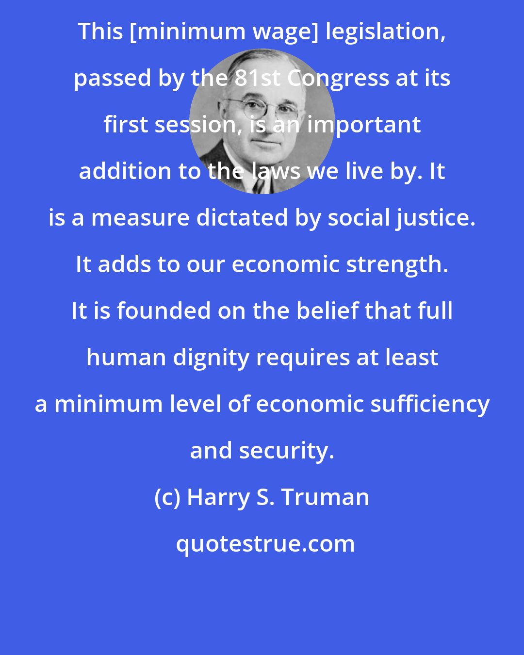 Harry S. Truman: This [minimum wage] legislation, passed by the 81st Congress at its first session, is an important addition to the laws we live by. It is a measure dictated by social justice. It adds to our economic strength. It is founded on the belief that full human dignity requires at least a minimum level of economic sufficiency and security.