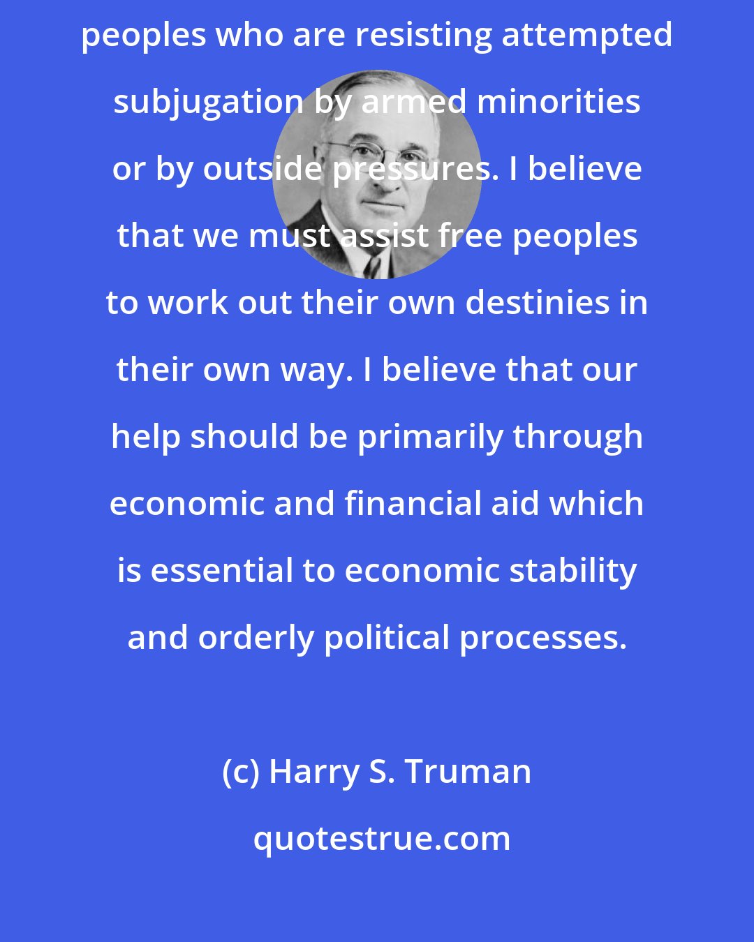 Harry S. Truman: I believe that it must be the policy of the United States to support free peoples who are resisting attempted subjugation by armed minorities or by outside pressures. I believe that we must assist free peoples to work out their own destinies in their own way. I believe that our help should be primarily through economic and financial aid which is essential to economic stability and orderly political processes.