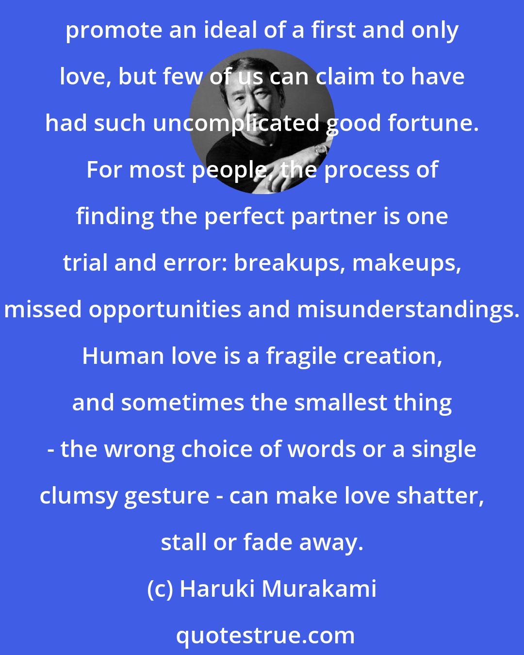 Haruki Murakami: How many times have you said, 'This is it. I've finally found my one true love'? And how many times has the reality turned out differently? Paperback romances and fairy tales promote an ideal of a first and only love, but few of us can claim to have had such uncomplicated good fortune. For most people, the process of finding the perfect partner is one trial and error: breakups, makeups, missed opportunities and misunderstandings. Human love is a fragile creation, and sometimes the smallest thing - the wrong choice of words or a single clumsy gesture - can make love shatter, stall or fade away.
