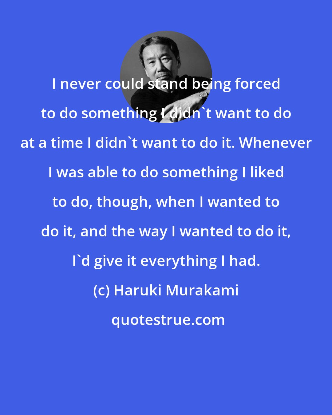 Haruki Murakami: I never could stand being forced to do something I didn't want to do at a time I didn't want to do it. Whenever I was able to do something I liked to do, though, when I wanted to do it, and the way I wanted to do it, I'd give it everything I had.