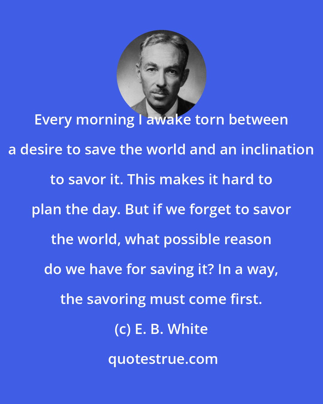 E. B. White: Every morning I awake torn between a desire to save the world and an inclination to savor it. This makes it hard to plan the day. But if we forget to savor the world, what possible reason do we have for saving it? In a way, the savoring must come first.