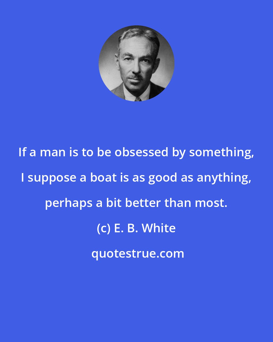 E. B. White: If a man is to be obsessed by something, I suppose a boat is as good as anything, perhaps a bit better than most.