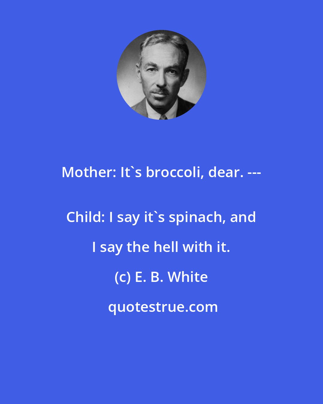 E. B. White: Mother: It's broccoli, dear. --- 
 Child: I say it's spinach, and I say the hell with it.