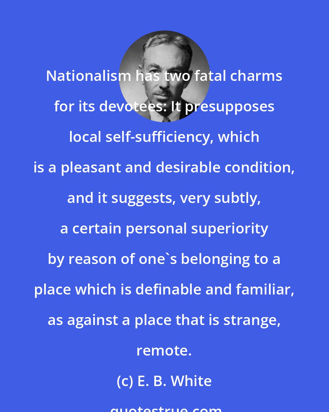 E. B. White: Nationalism has two fatal charms for its devotees: It presupposes local self-sufficiency, which is a pleasant and desirable condition, and it suggests, very subtly, a certain personal superiority by reason of one's belonging to a place which is definable and familiar, as against a place that is strange, remote.