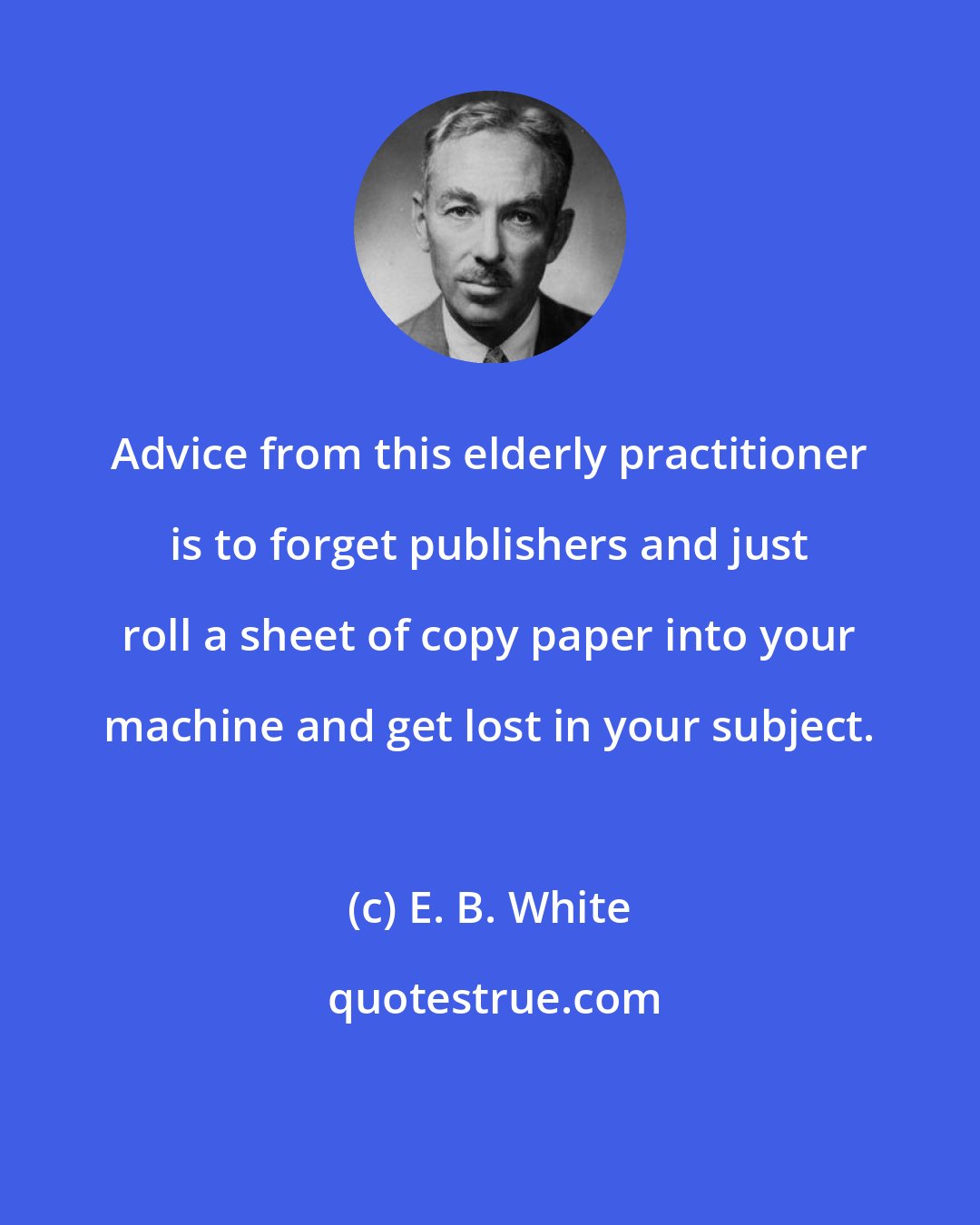E. B. White: Advice from this elderly practitioner is to forget publishers and just roll a sheet of copy paper into your machine and get lost in your subject.