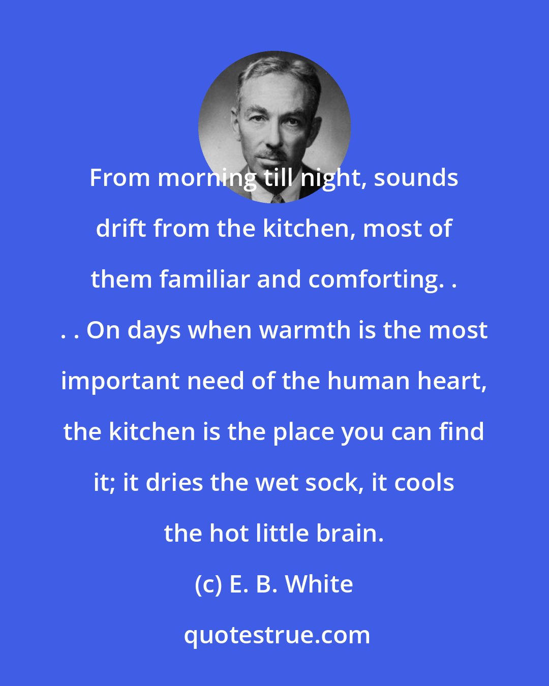 E. B. White: From morning till night, sounds drift from the kitchen, most of them familiar and comforting. . . . On days when warmth is the most important need of the human heart, the kitchen is the place you can find it; it dries the wet sock, it cools the hot little brain.