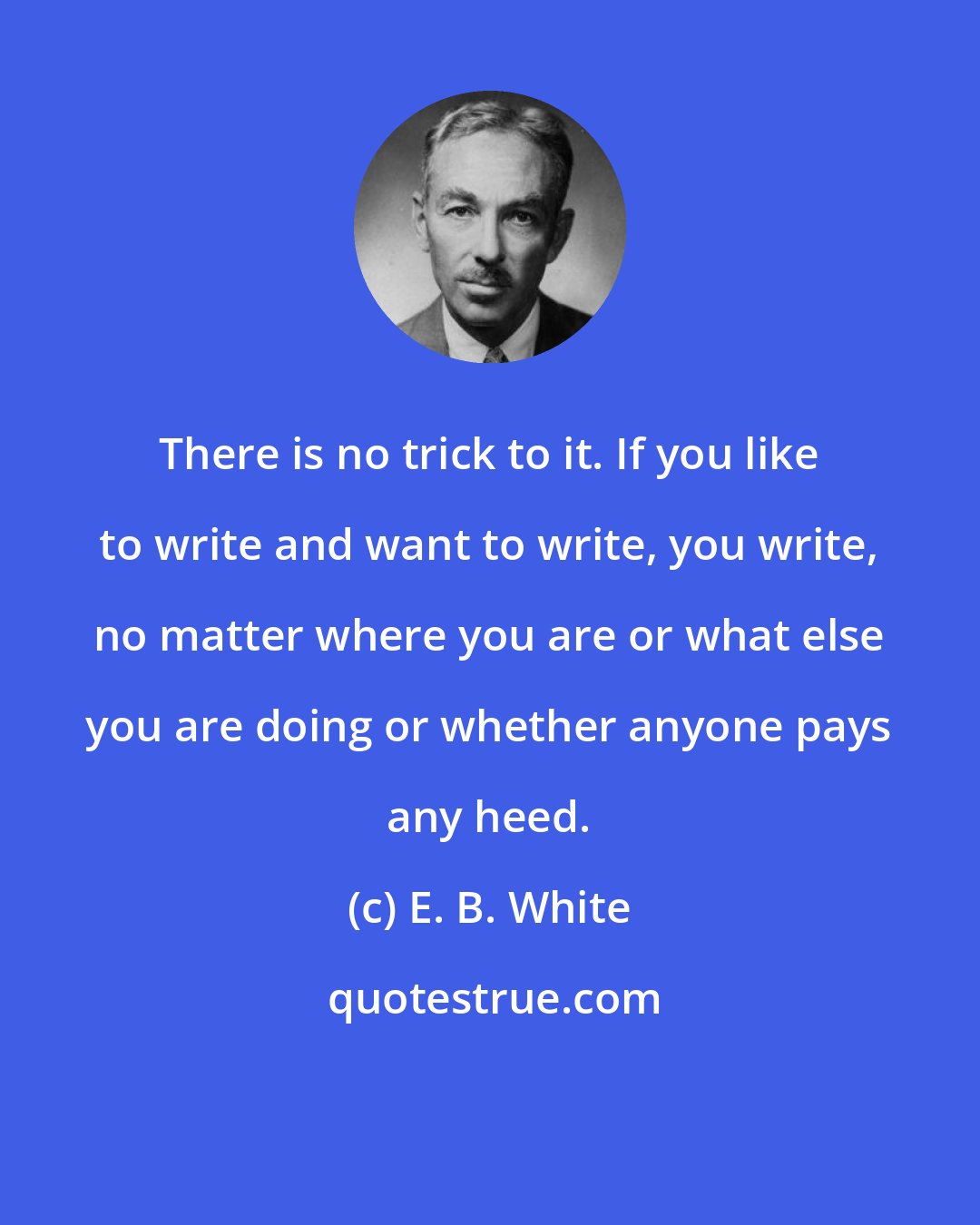 E. B. White: There is no trick to it. If you like to write and want to write, you write, no matter where you are or what else you are doing or whether anyone pays any heed.