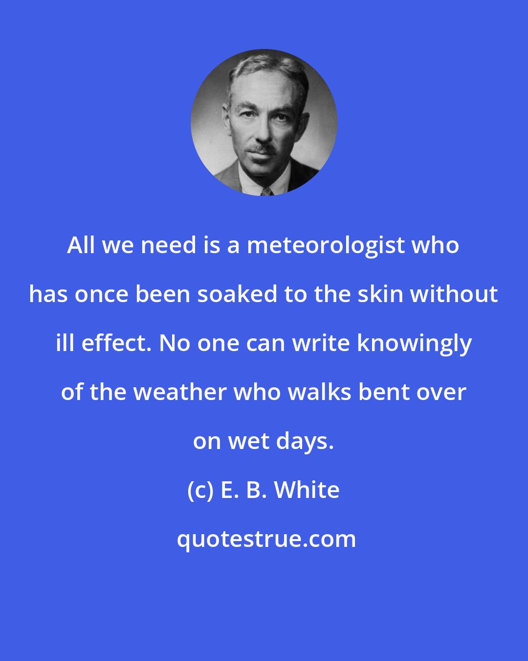 E. B. White: All we need is a meteorologist who has once been soaked to the skin without ill effect. No one can write knowingly of the weather who walks bent over on wet days.