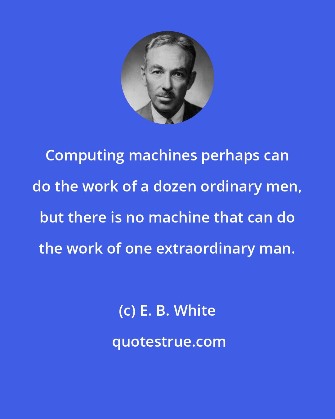 E. B. White: Computing machines perhaps can do the work of a dozen ordinary men, but there is no machine that can do the work of one extraordinary man.