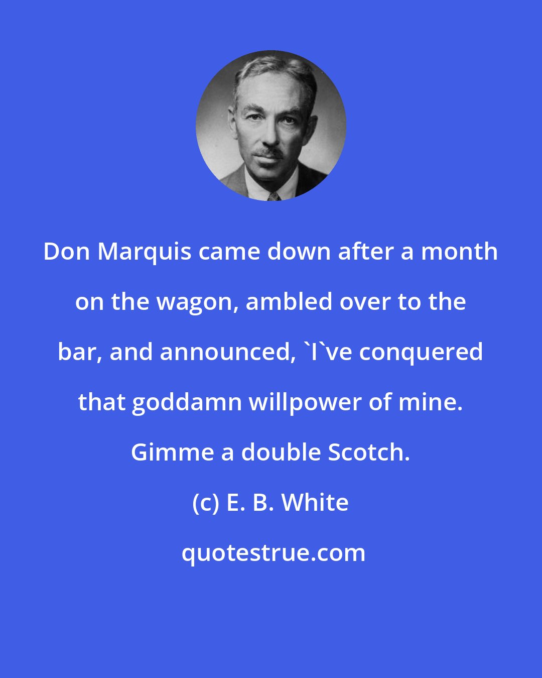 E. B. White: Don Marquis came down after a month on the wagon, ambled over to the bar, and announced, 'I've conquered that goddamn willpower of mine. Gimme a double Scotch.