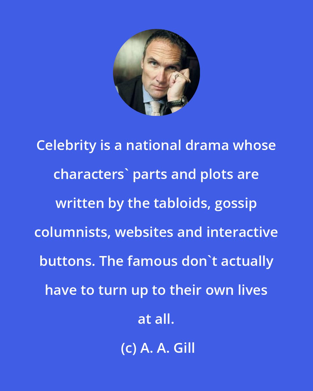 A. A. Gill: Celebrity is a national drama whose characters' parts and plots are written by the tabloids, gossip columnists, websites and interactive buttons. The famous don't actually have to turn up to their own lives at all.