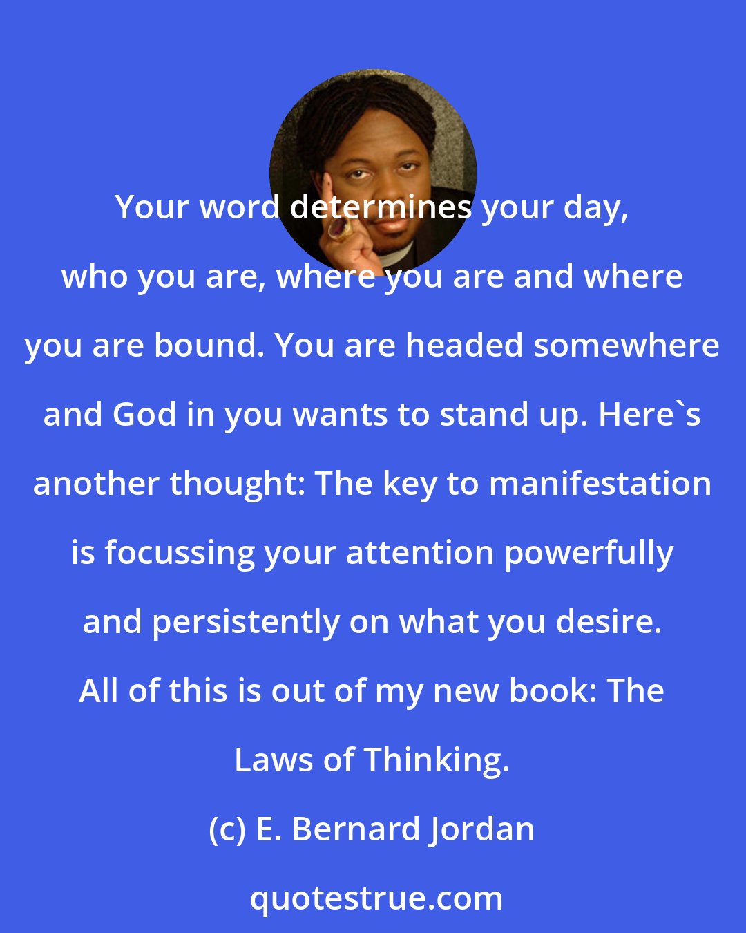 E. Bernard Jordan: Your word determines your day, who you are, where you are and where you are bound. You are headed somewhere and God in you wants to stand up. Here's another thought: The key to manifestation is focussing your attention powerfully and persistently on what you desire. All of this is out of my new book: The Laws of Thinking.