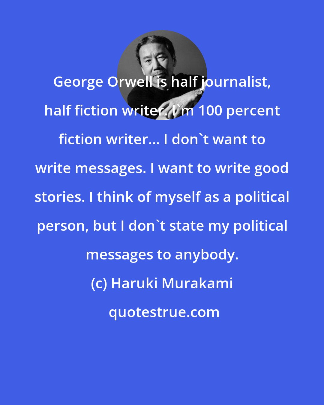 Haruki Murakami: George Orwell is half journalist, half fiction writer. I'm 100 percent fiction writer... I don't want to write messages. I want to write good stories. I think of myself as a political person, but I don't state my political messages to anybody.
