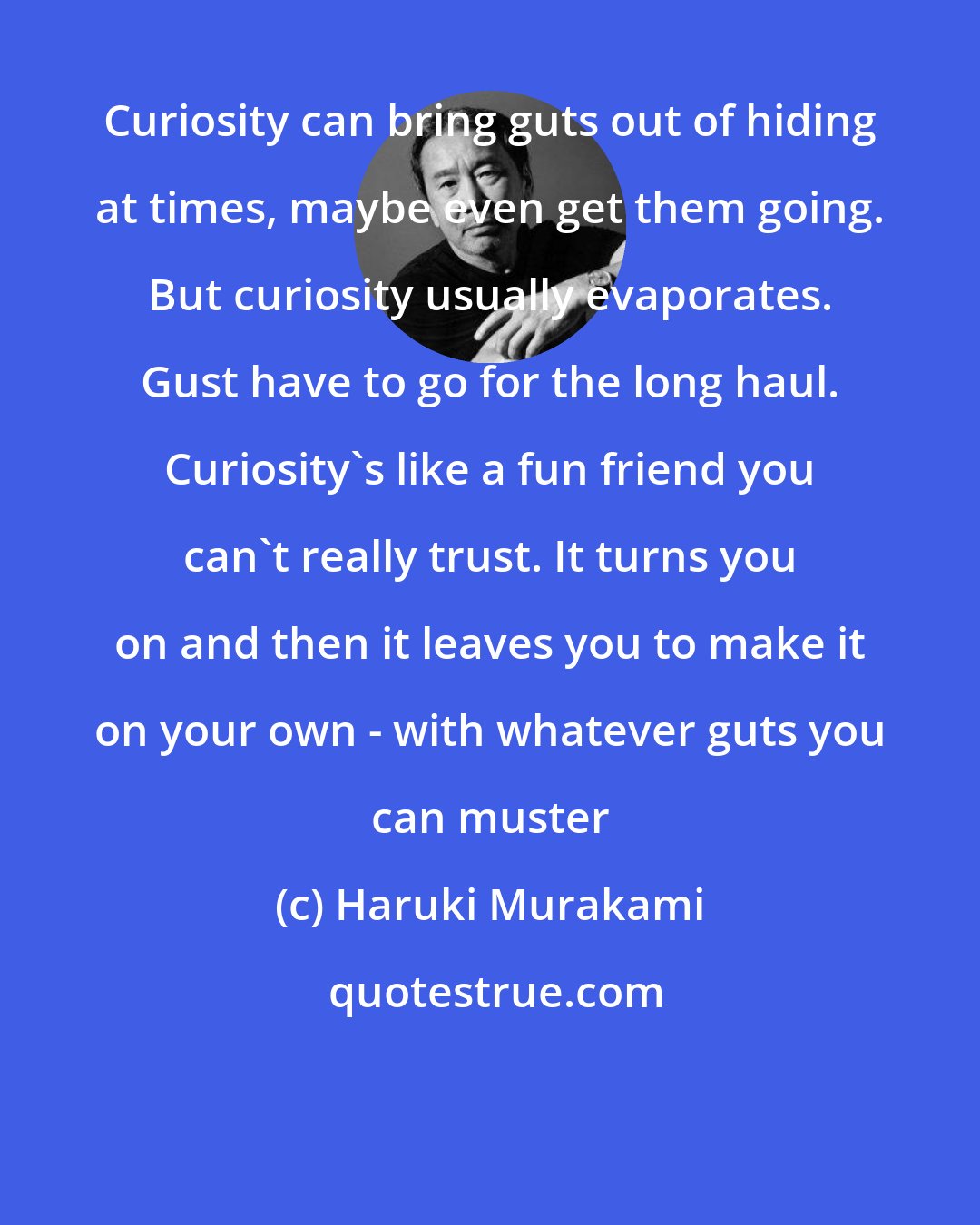 Haruki Murakami: Curiosity can bring guts out of hiding at times, maybe even get them going. But curiosity usually evaporates. Gust have to go for the long haul. Curiosity's like a fun friend you can't really trust. It turns you on and then it leaves you to make it on your own - with whatever guts you can muster