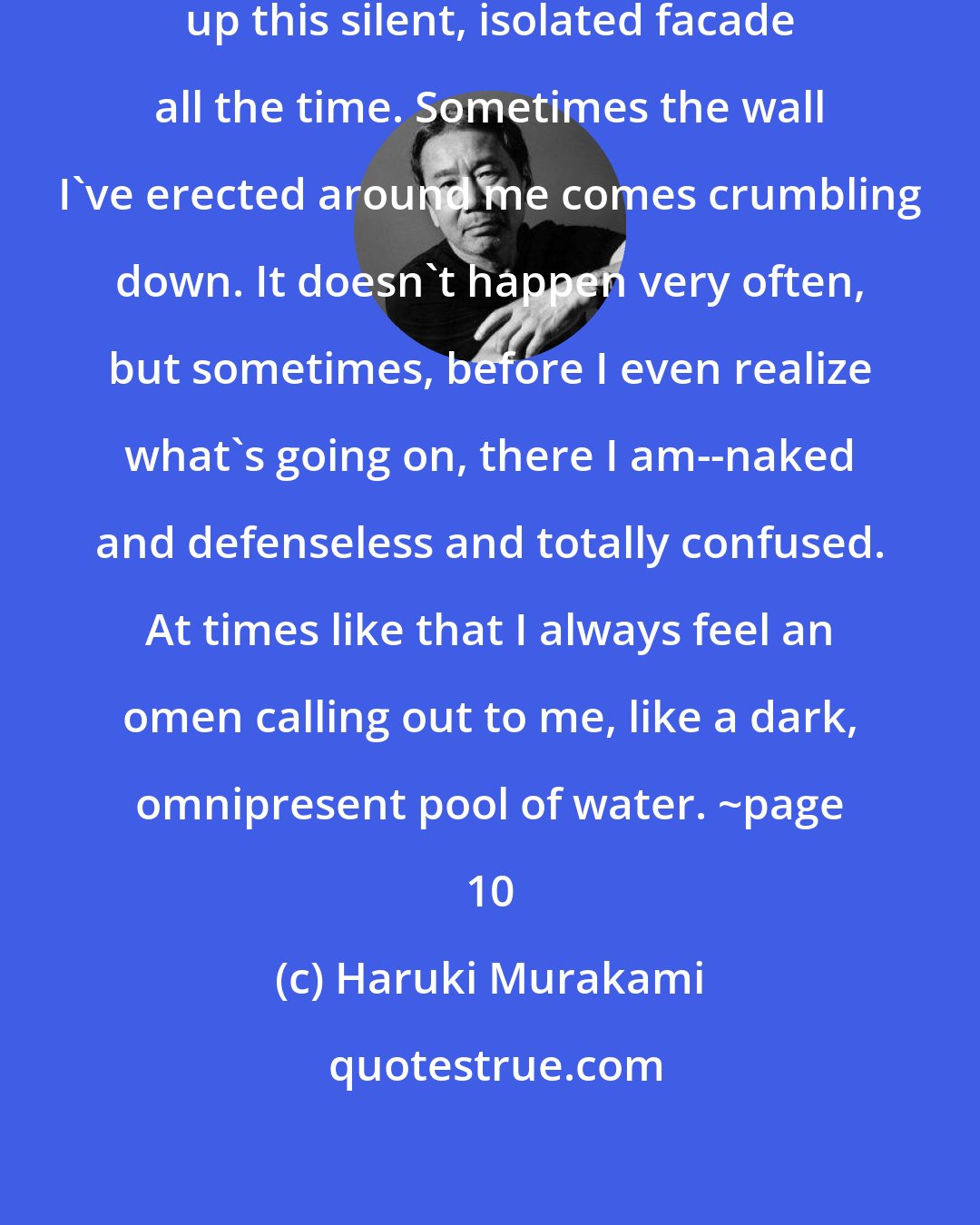 Haruki Murakami: I'm not trying to imply I can keep up this silent, isolated facade all the time. Sometimes the wall I've erected around me comes crumbling down. It doesn't happen very often, but sometimes, before I even realize what's going on, there I am--naked and defenseless and totally confused. At times like that I always feel an omen calling out to me, like a dark, omnipresent pool of water. ~page 10