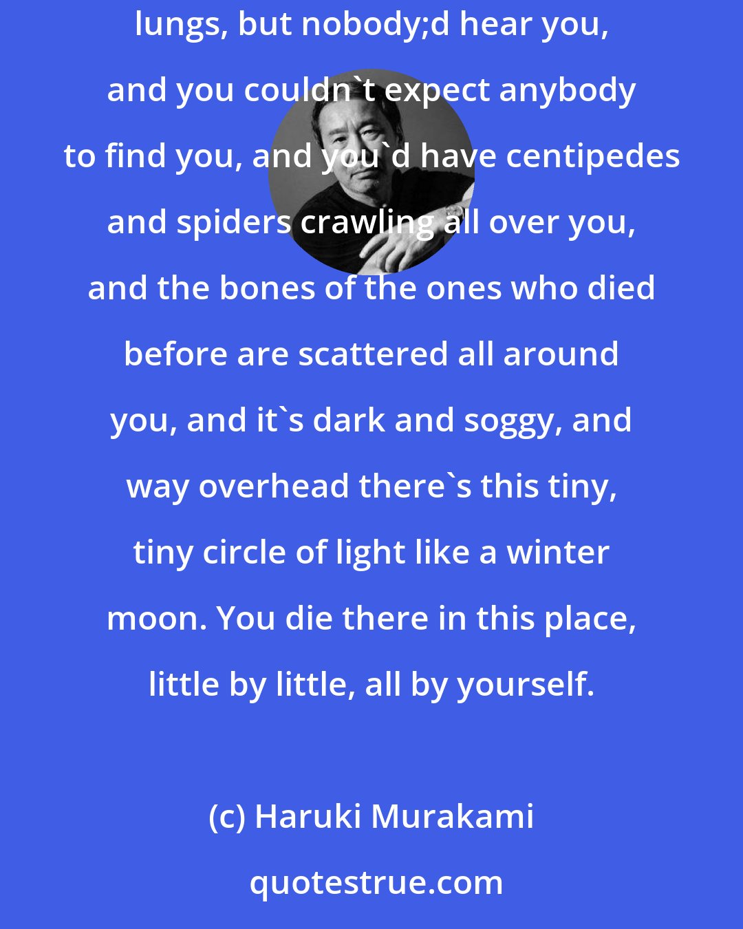 Haruki Murakami: The best thing would be to break your neck, but you'd probably just break your leg and then you couldn't do a thing. You'd yell at the top of your lungs, but nobody;d hear you, and you couldn't expect anybody to find you, and you'd have centipedes and spiders crawling all over you, and the bones of the ones who died before are scattered all around you, and it's dark and soggy, and way overhead there's this tiny, tiny circle of light like a winter moon. You die there in this place, little by little, all by yourself.