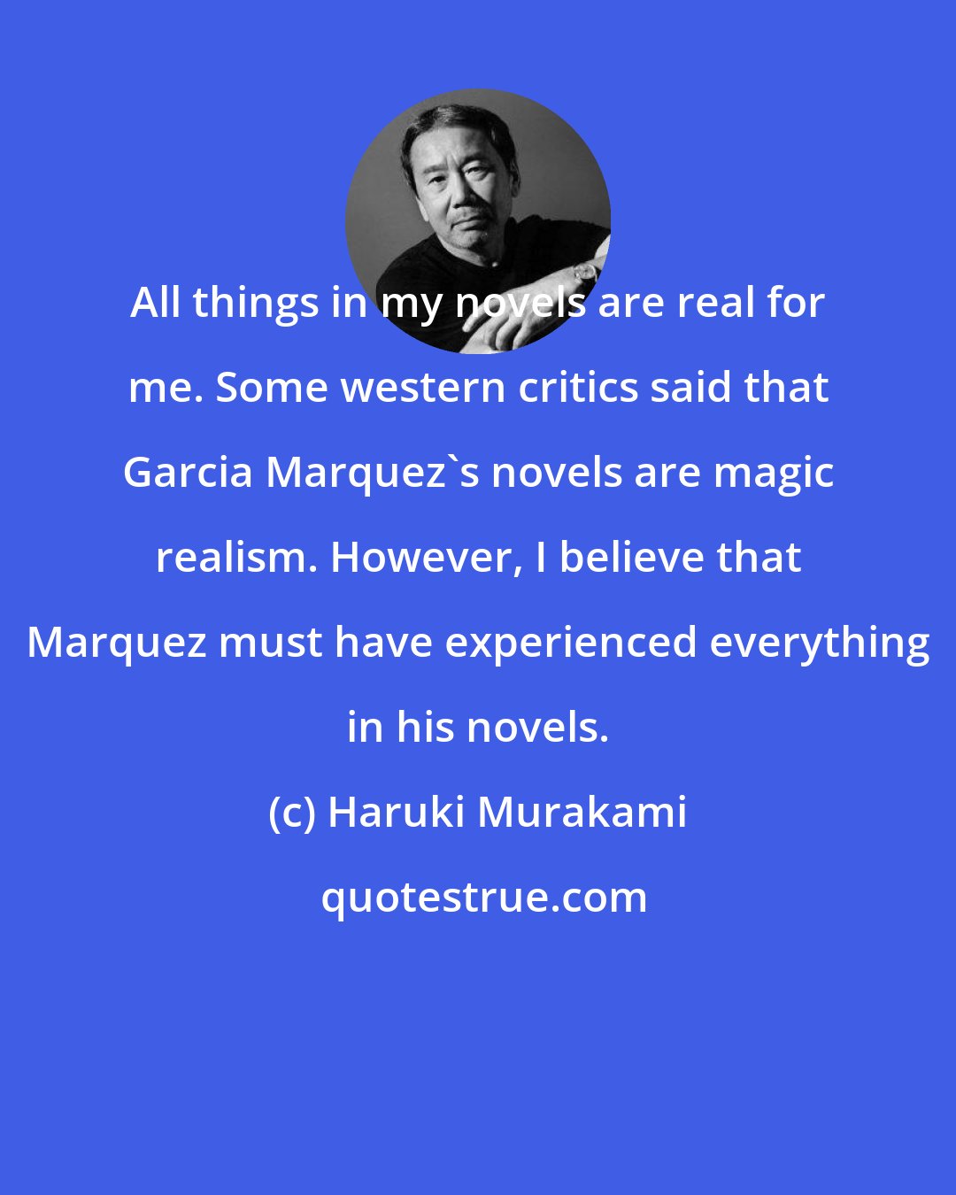 Haruki Murakami: All things in my novels are real for me. Some western critics said that Garcia Marquez's novels are magic realism. However, I believe that Marquez must have experienced everything in his novels.