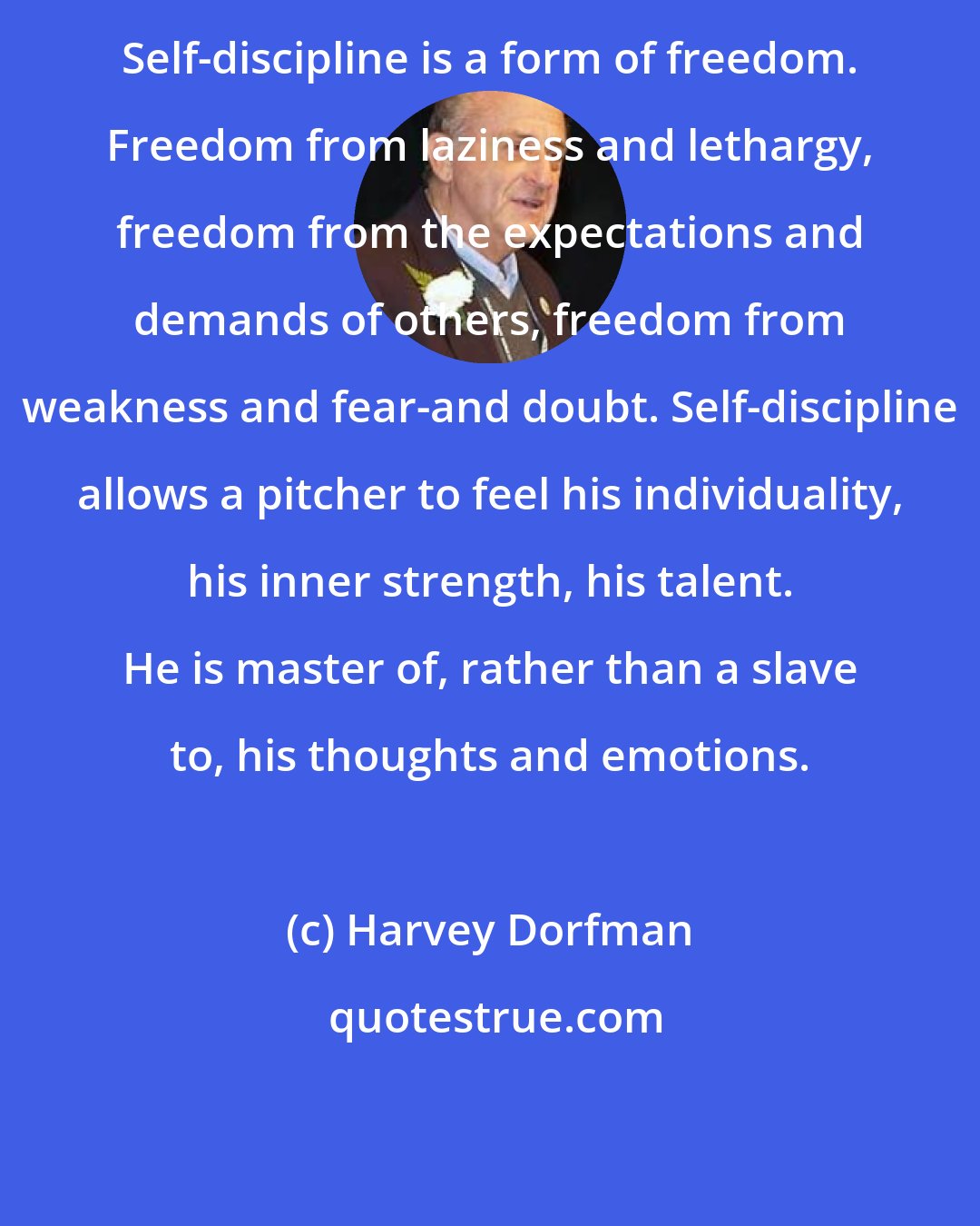 Harvey Dorfman: Self-discipline is a form of freedom. Freedom from laziness and lethargy, freedom from the expectations and demands of others, freedom from weakness and fear-and doubt. Self-discipline allows a pitcher to feel his individuality, his inner strength, his talent. He is master of, rather than a slave to, his thoughts and emotions.