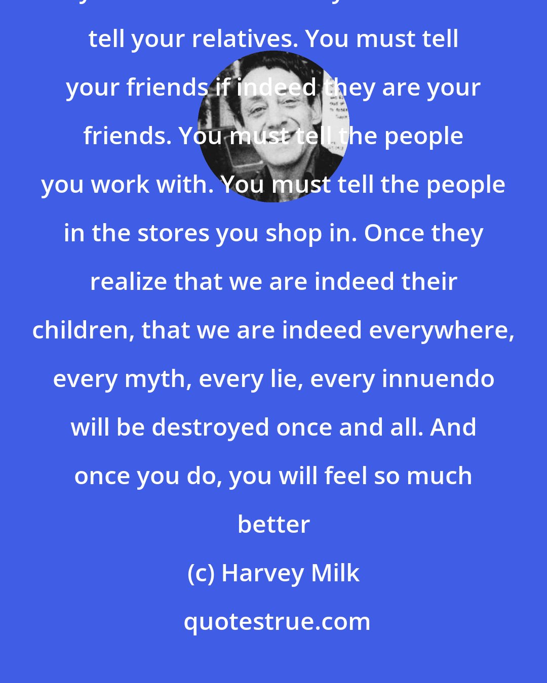 Harvey Milk: Every gay person must come out. As difficult as it is, you must tell your immediate family. You must tell your relatives. You must tell your friends if indeed they are your friends. You must tell the people you work with. You must tell the people in the stores you shop in. Once they realize that we are indeed their children, that we are indeed everywhere, every myth, every lie, every innuendo will be destroyed once and all. And once you do, you will feel so much better