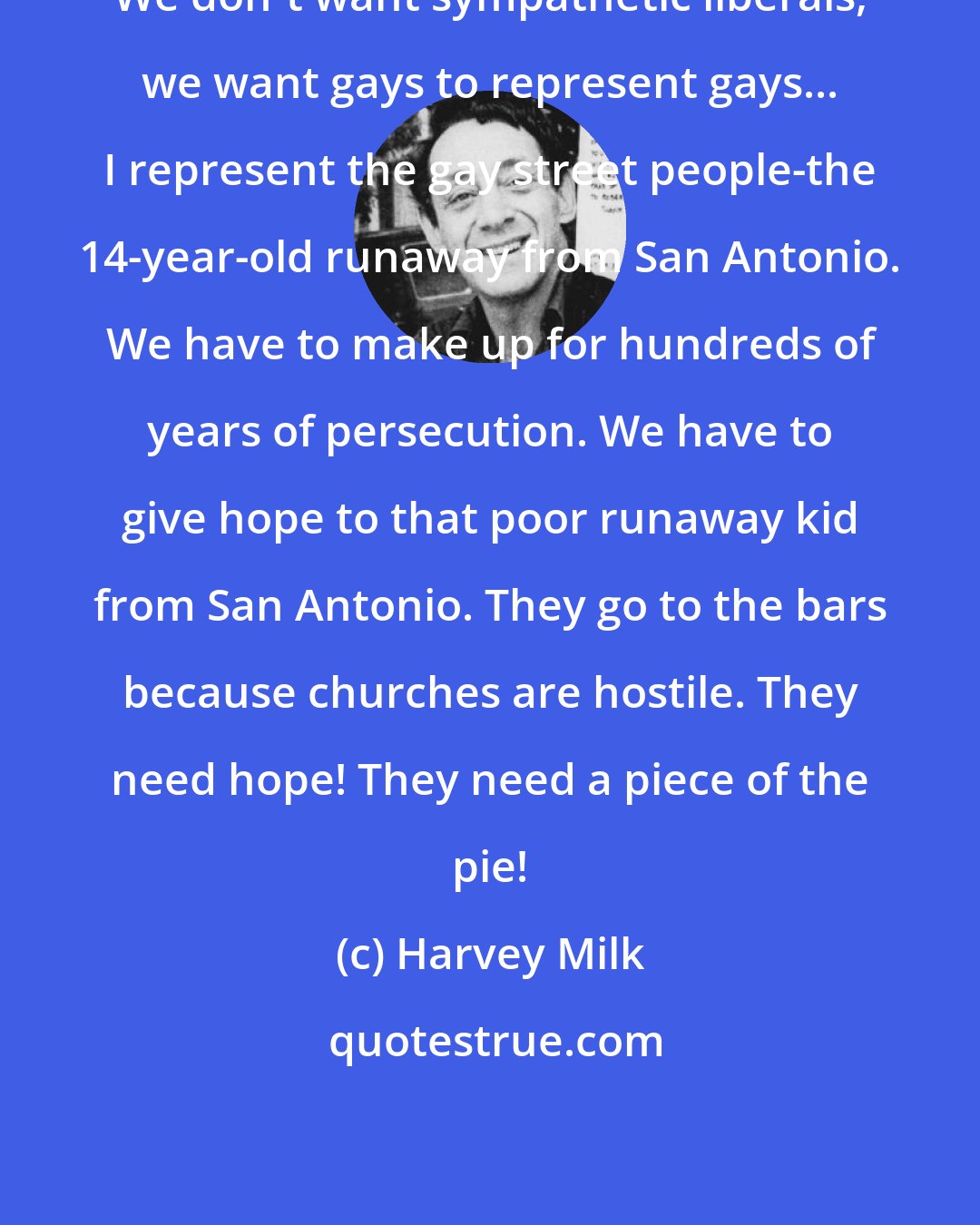 Harvey Milk: We don't want sympathetic liberals, we want gays to represent gays... I represent the gay street people-the 14-year-old runaway from San Antonio. We have to make up for hundreds of years of persecution. We have to give hope to that poor runaway kid from San Antonio. They go to the bars because churches are hostile. They need hope! They need a piece of the pie!