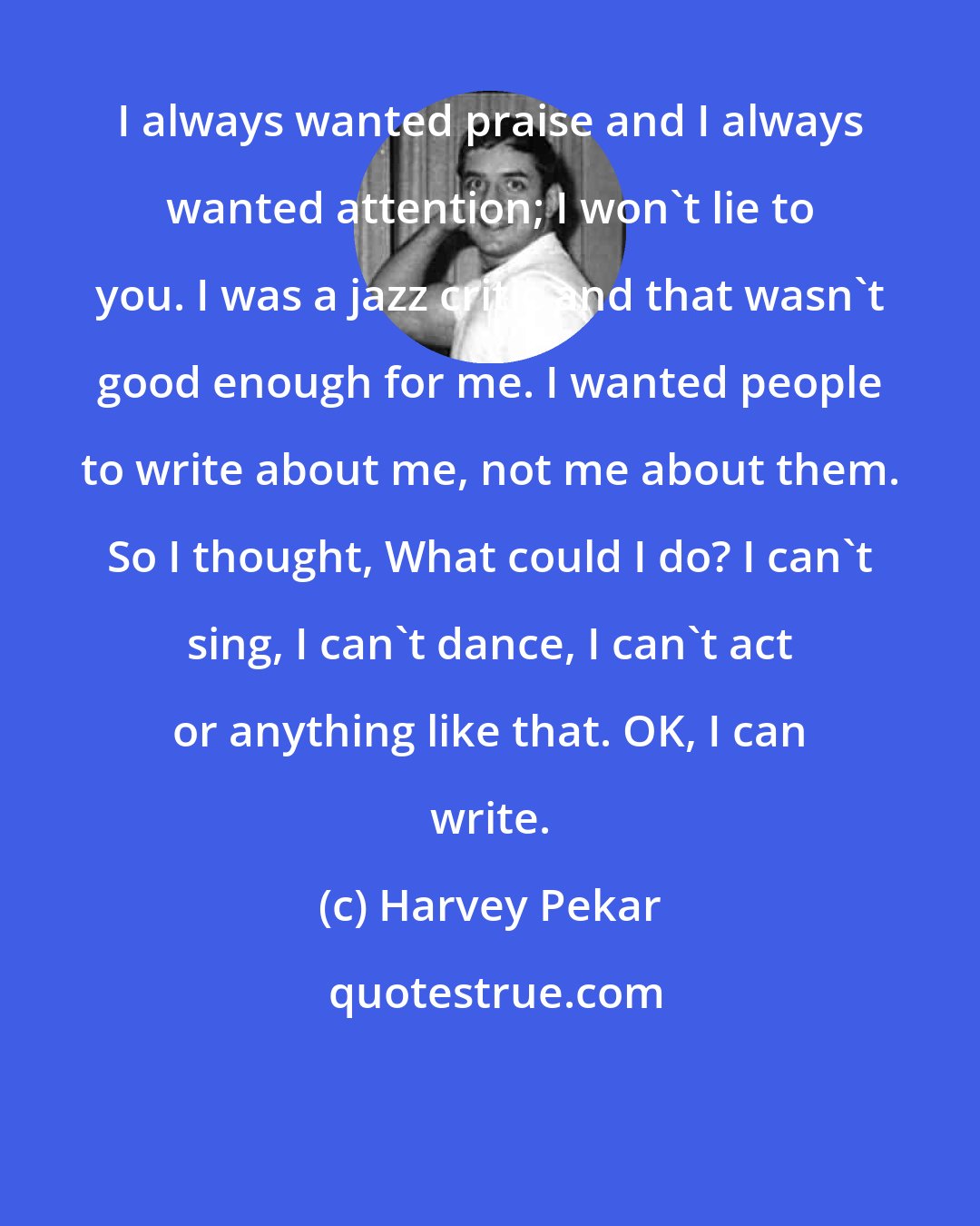 Harvey Pekar: I always wanted praise and I always wanted attention; I won't lie to you. I was a jazz critic and that wasn't good enough for me. I wanted people to write about me, not me about them. So I thought, What could I do? I can't sing, I can't dance, I can't act or anything like that. OK, I can write.