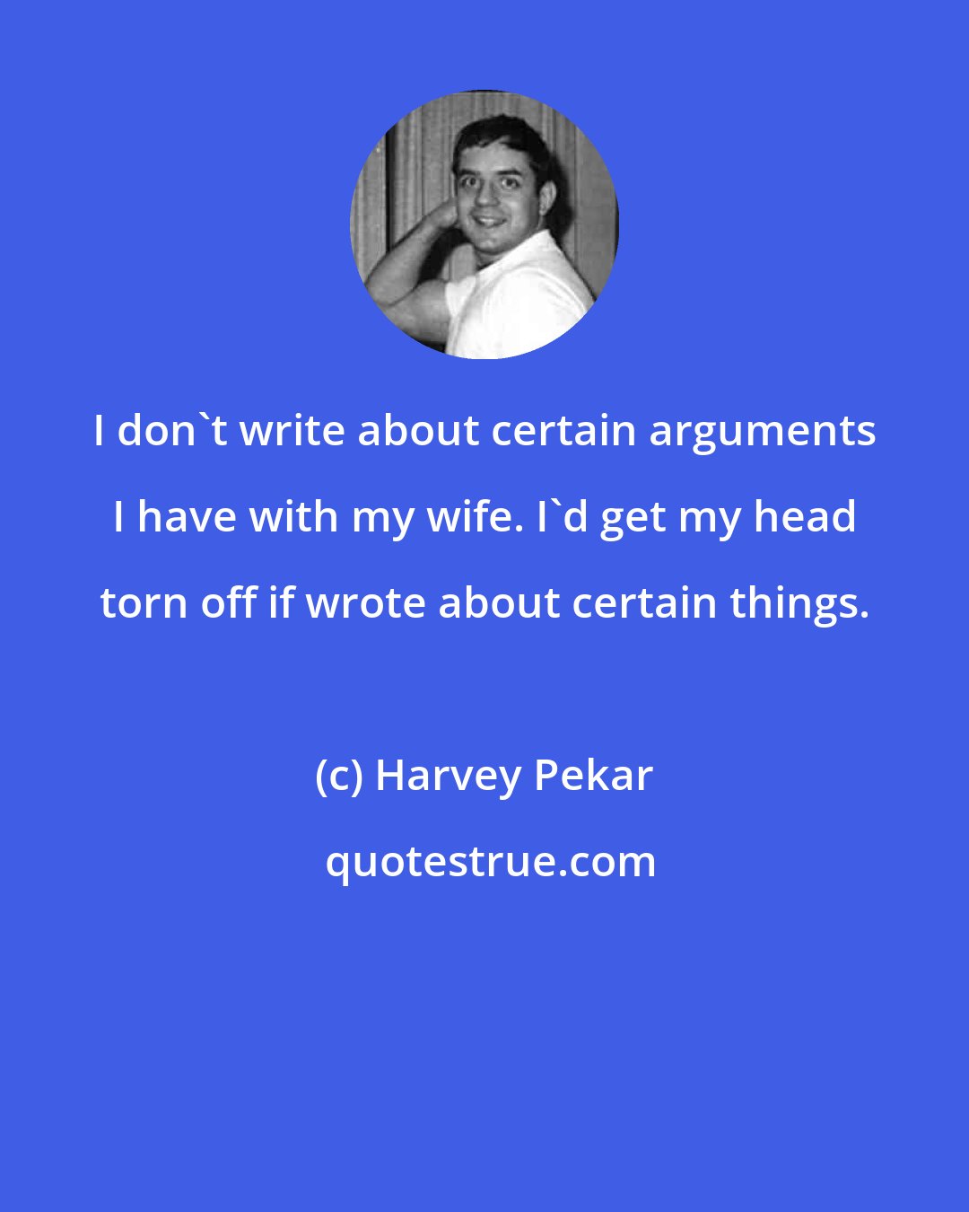 Harvey Pekar: I don't write about certain arguments I have with my wife. I'd get my head torn off if wrote about certain things.