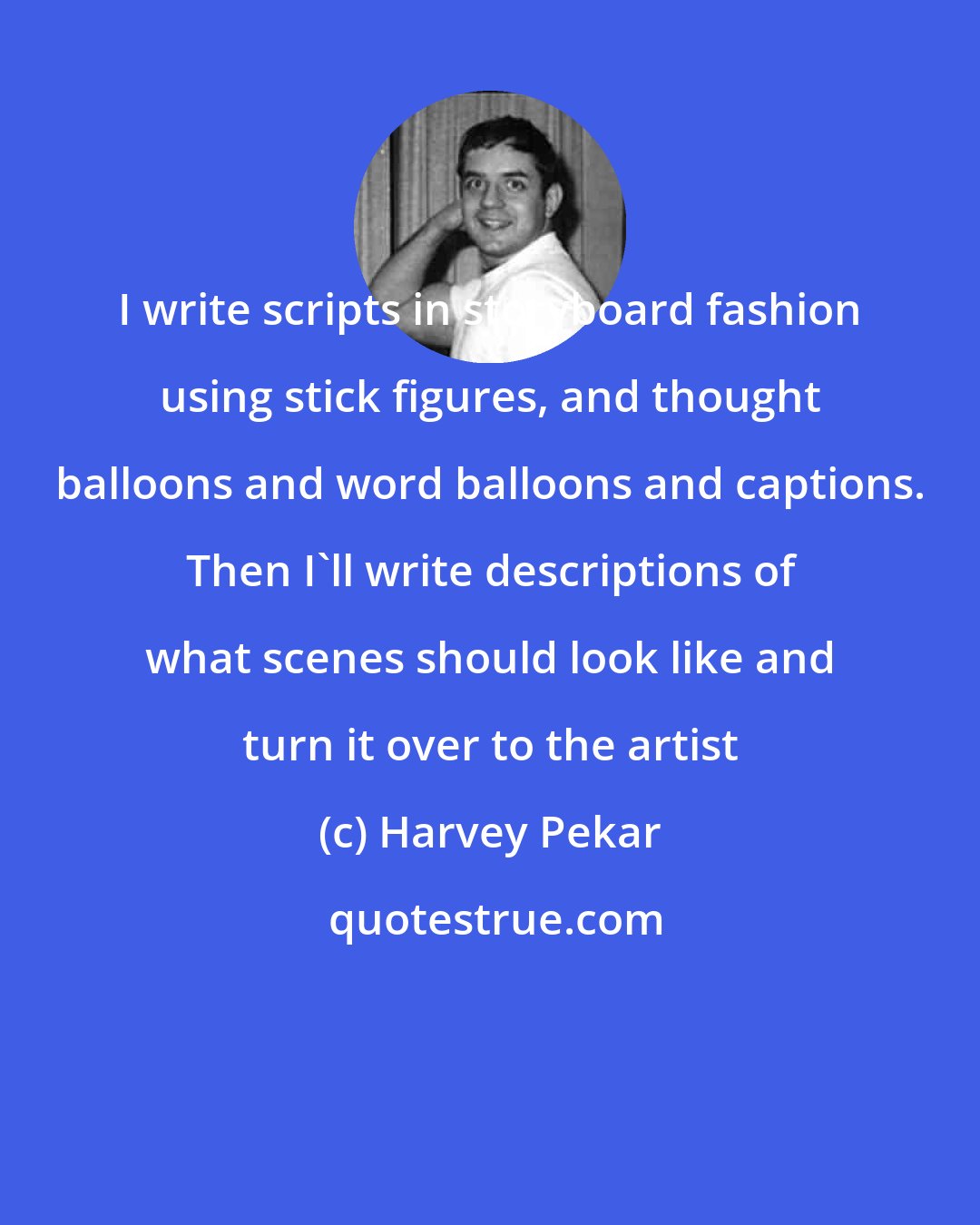 Harvey Pekar: I write scripts in storyboard fashion using stick figures, and thought balloons and word balloons and captions. Then I'll write descriptions of what scenes should look like and turn it over to the artist