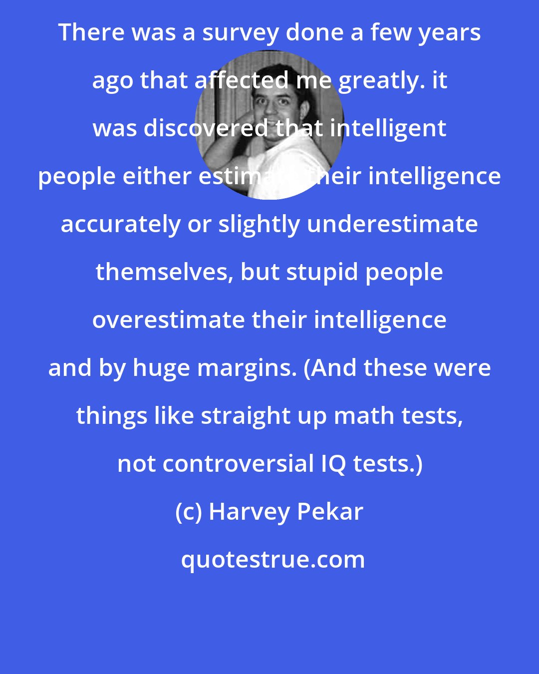 Harvey Pekar: There was a survey done a few years ago that affected me greatly. it was discovered that intelligent people either estimate their intelligence accurately or slightly underestimate themselves, but stupid people overestimate their intelligence and by huge margins. (And these were things like straight up math tests, not controversial IQ tests.)