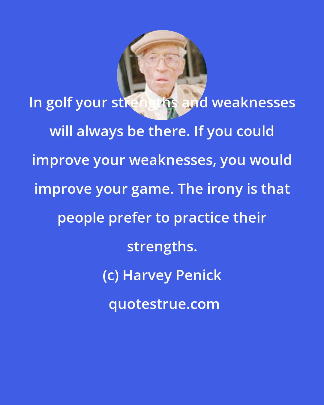 Harvey Penick: In golf your strengths and weaknesses will always be there. If you could improve your weaknesses, you would improve your game. The irony is that people prefer to practice their strengths.