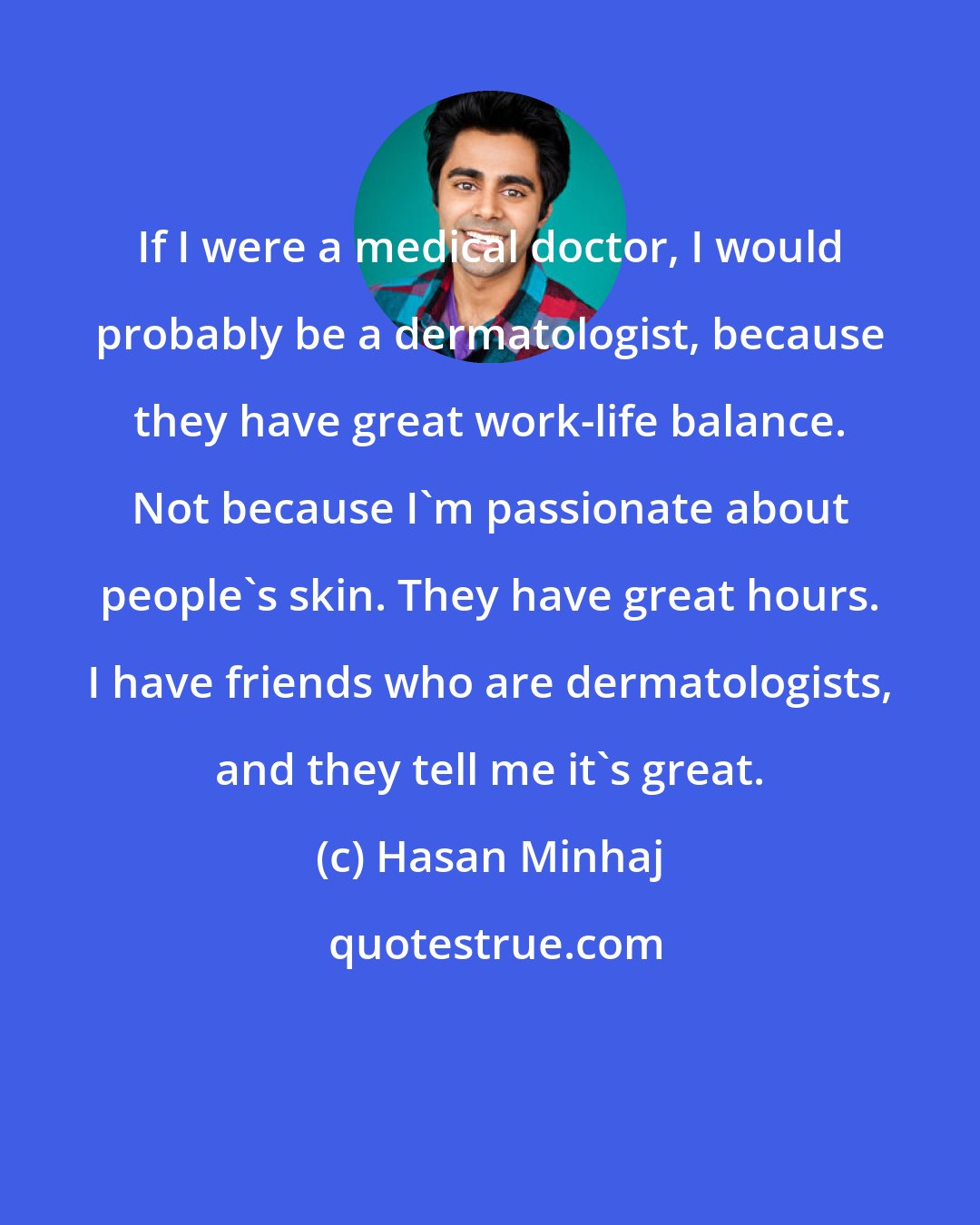 Hasan Minhaj: If I were a medical doctor, I would probably be a dermatologist, because they have great work-life balance. Not because I'm passionate about people's skin. They have great hours. I have friends who are dermatologists, and they tell me it's great.