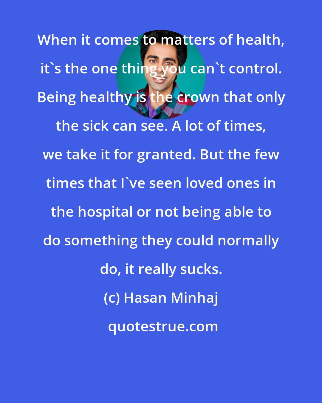 Hasan Minhaj: When it comes to matters of health, it's the one thing you can't control. Being healthy is the crown that only the sick can see. A lot of times, we take it for granted. But the few times that I've seen loved ones in the hospital or not being able to do something they could normally do, it really sucks.
