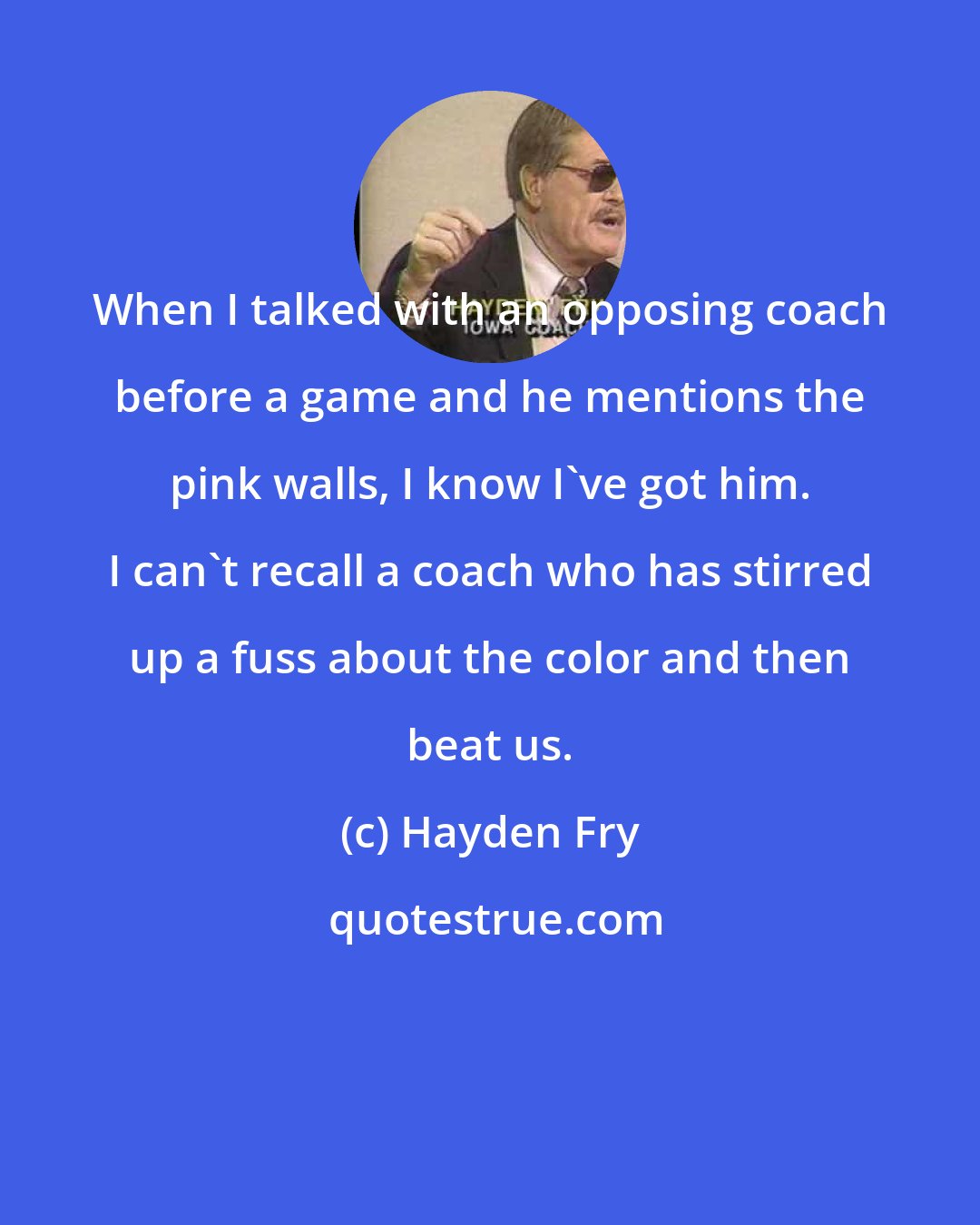 Hayden Fry: When I talked with an opposing coach before a game and he mentions the pink walls, I know I've got him. I can't recall a coach who has stirred up a fuss about the color and then beat us.