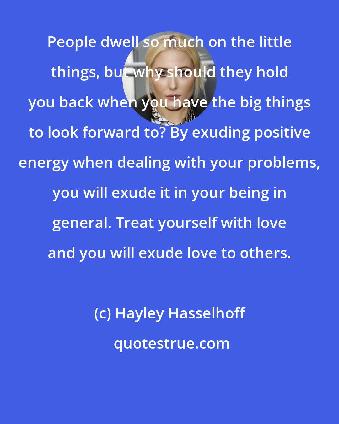 Hayley Hasselhoff: People dwell so much on the little things, but why should they hold you back when you have the big things to look forward to? By exuding positive energy when dealing with your problems, you will exude it in your being in general. Treat yourself with love and you will exude love to others.
