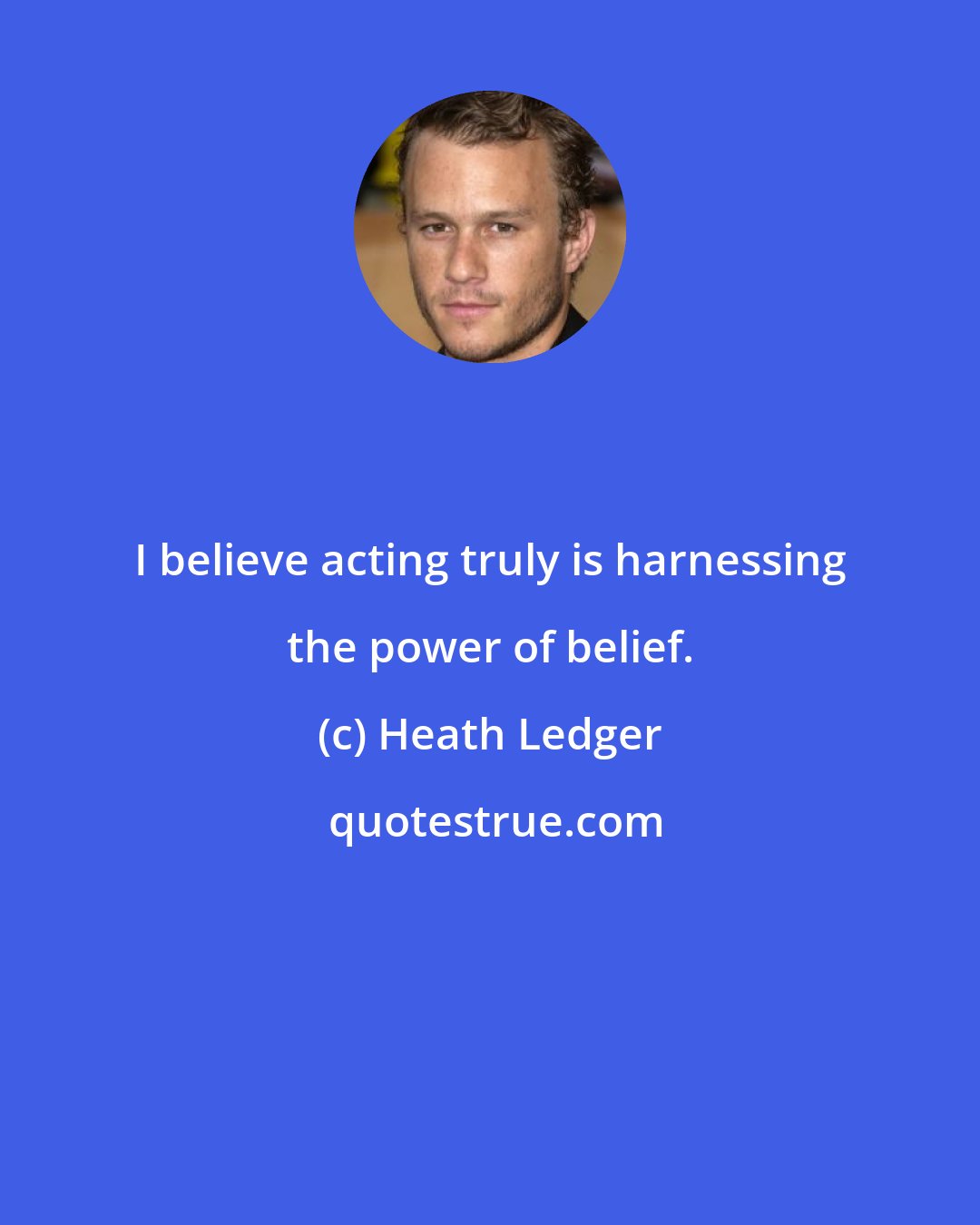 Heath Ledger: I believe acting truly is harnessing the power of belief.