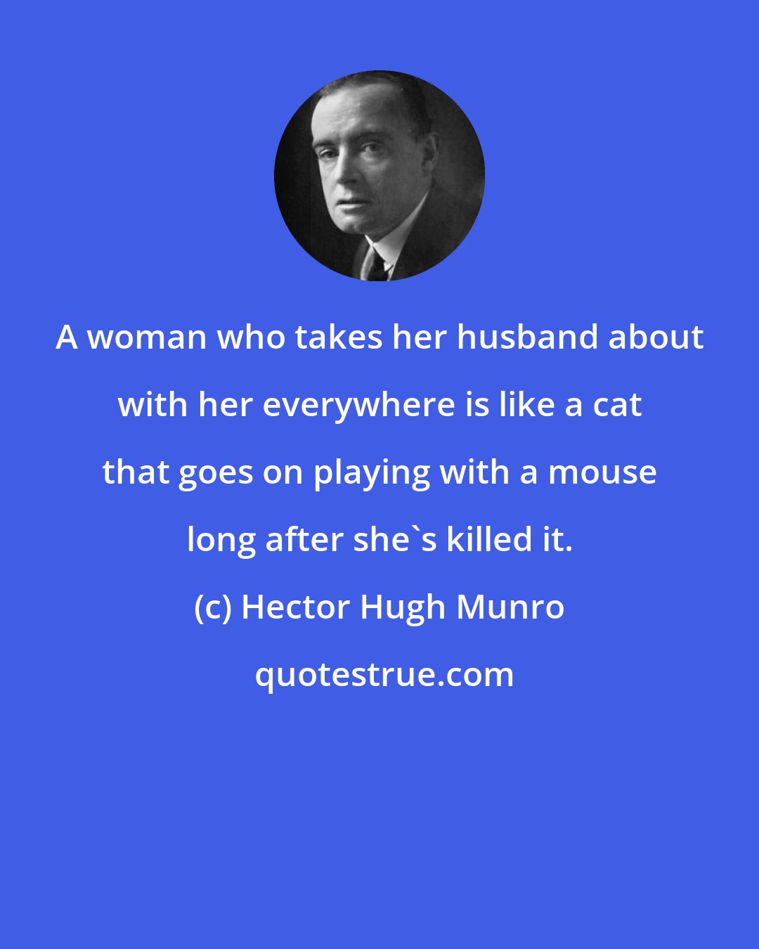 Hector Hugh Munro: A woman who takes her husband about with her everywhere is like a cat that goes on playing with a mouse long after she's killed it.